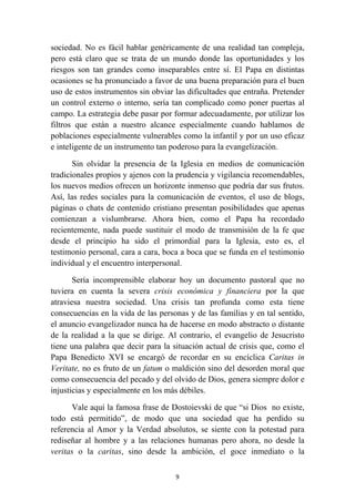 sociedad. No es fácil hablar genéricamente de una realidad tan compleja,
pero está claro que se trata de un mundo donde las oportunidades y los
riesgos son tan grandes como inseparables entre sí. El Papa en distintas
ocasiones se ha pronunciado a favor de una buena preparación para el buen
uso de estos instrumentos sin obviar las dificultades que entraña. Pretender
un control externo o interno, sería tan complicado como poner puertas al
campo. La estrategia debe pasar por formar adecuadamente, por utilizar los
filtros que están a nuestro alcance especialmente cuando hablamos de
poblaciones especialmente vulnerables como la infantil y por un uso eficaz
e inteligente de un instrumento tan poderoso para la evangelización.

       Sin olvidar la presencia de la Iglesia en medios de comunicación
tradicionales propios y ajenos con la prudencia y vigilancia recomendables,
los nuevos medios ofrecen un horizonte inmenso que podría dar sus frutos.
Así, las redes sociales para la comunicación de eventos, el uso de blogs,
páginas o chats de contenido cristiano presentan posibilidades que apenas
comienzan a vislumbrarse. Ahora bien, como el Papa ha recordado
recientemente, nada puede sustituir el modo de transmisión de la fe que
desde el principio ha sido el primordial para la Iglesia, esto es, el
testimonio personal, cara a cara, boca a boca que se funda en el testimonio
individual y el encuentro interpersonal.

       Sería incomprensible elaborar hoy un documento pastoral que no
tuviera en cuenta la severa crisis económica y financiera por la que
atraviesa nuestra sociedad. Una crisis tan profunda como esta tiene
consecuencias en la vida de las personas y de las familias y en tal sentido,
el anuncio evangelizador nunca ha de hacerse en modo abstracto o distante
de la realidad a la que se dirige. Al contrario, el evangelio de Jesucristo
tiene una palabra que decir para la situación actual de crisis que, como el
Papa Benedicto XVI se encargó de recordar en su encíclica Caritas in
Veritate, no es fruto de un fatum o maldición sino del desorden moral que
como consecuencia del pecado y del olvido de Dios, genera siempre dolor e
injusticias y especialmente en los más débiles.

       Vale aquí la famosa frase de Dostoievski de que “si Dios no existe,
todo está permitido”, de modo que una sociedad que ha perdido su
referencia al Amor y la Verdad absolutos, se siente con la potestad para
rediseñar al hombre y a las relaciones humanas pero ahora, no desde la
veritas o la caritas, sino desde la ambición, el goce inmediato o la

                                     9
 