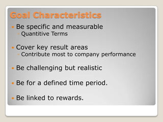 Goal Characteristics
   Be specific and measurable
    ◦ Quantitive Terms

   Cover key result areas
    ◦ Contribute most to company performance

   Be challenging but realistic

   Be for a defined time period.

   Be linked to rewards.
 
