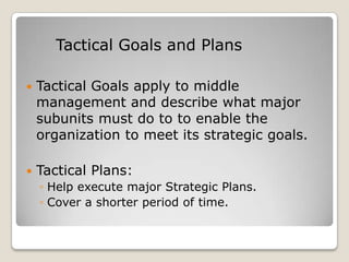 Tactical Goals and Plans

   Tactical Goals apply to middle
    management and describe what major
    subunits must do to to enable the
    organization to meet its strategic goals.

   Tactical Plans:
    ◦ Help execute major Strategic Plans.
    ◦ Cover a shorter period of time.
 