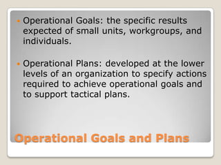    Operational Goals: the specific results
    expected of small units, workgroups, and
    individuals.

   Operational Plans: developed at the lower
    levels of an organization to specify actions
    required to achieve operational goals and
    to support tactical plans.




Operational Goals and Plans
 