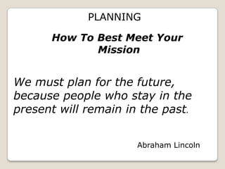 PLANNING

      How To Best Meet Your
             Mission


We must plan for the future,
because people who stay in the
present will remain in the past.


                      Abraham Lincoln
 