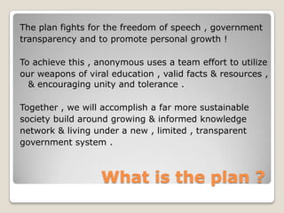 The plan fights for the freedom of speech , government
transparency and to promote personal growth !

To achieve this , anonymous uses a team effort to utilize
our weapons of viral education , valid facts & resources ,
  & encouraging unity and tolerance .

Together , we will accomplish a far more sustainable
society build around growing & informed knowledge
network & living under a new , limited , transparent
government system .



                   What is the plan ?
 