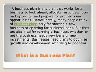 A business plan is any plan that works for a
business to look ahead, allocate resources, focus
on key points, and prepare for problems and
opportunities. Unfortunately, many people think
of business plans only for starting a new
business or applying for business loans. But they
are also vital for running a business, whether or
not the business needs new loans or new
investments. Businesses need plans to optimise
growth and development according to priorities.


   What is a Business Plan?
 