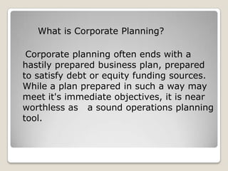 What is Corporate Planning?

 Corporate planning often ends with a
hastily prepared business plan, prepared
to satisfy debt or equity funding sources.
While a plan prepared in such a way may
meet it's immediate objectives, it is near
worthless as a sound operations planning
tool.
 