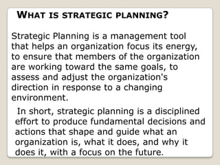 WHAT   IS STRATEGIC PLANNING?

Strategic Planning is a management tool
that helps an organization focus its energy,
to ensure that members of the organization
are working toward the same goals, to
assess and adjust the organization's
direction in response to a changing
environment.
In short, strategic planning is a disciplined
effort to produce fundamental decisions and
actions that shape and guide what an
organization is, what it does, and why it
does it, with a focus on the future.
 