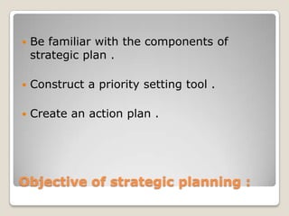    Be familiar with the components of
    strategic plan .

   Construct a priority setting tool .

   Create an action plan .




Objective of strategic planning :
 
