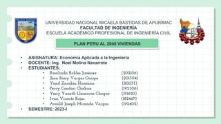 UNIVERSIDAD NACIONAL MICAELA BASTIDAS DE APURÍMAC
FACULTAD DE INGENIERÍA
ESCUELA ACADÉMICO PROFESIONAL DE INGENIERÍA CIVIL
PLAN PERU AL 2040 VIVIENDAS
• ASIGNATURA: Economía Aplicada a la Ingeniería
• DOCENTE: Ing. Noel Molina Navarrete
• ESTUDIANTES:
• Rosalinda Robles Jiménez (202106)
• Jhon Rony Vargas Quispe (201304)
• Yonil Zarabia Huaman (201135)
• Percy Condori Chahua (192506)
• Yeny Yaneth Llamocca Choque (191620)
• Ivan Vicente Rojas (182467)
• Arnold Joseph Miranda Vargas (192402)
• SEMESTRE: 2023-I
 