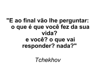 "E ao final vão lhe perguntar:
o que é que você fez da sua
vida?
e você? o que vai
responder? nada?" 
Tchekhov 

 