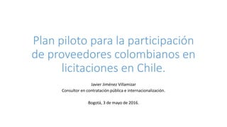 Plan piloto para la participación
de proveedores colombianos en
licitaciones en Chile.
Javier Jiménez Villamizar
Consultor en contratación pública e internacionalización.
Bogotá, 3 de mayo de 2016.
 