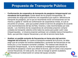 Propuesta de Transporte PúblicoConformación de cooperativa de transporte de pasajeros intraparroquial con moradores de la parroquia. Existe deseo de los propios transportistas  de camionetas de carga para conformar una cooperativa que supla la  deficiencia de transporte de pasajeros, por lo que se recomienda iniciar conversaciones con los mismos y agilitar el  trámite de conformación de cooperativas mixtas, el cual se encuentra en proceso,  para que puedan prestar el servicio de pasajeros de acuerdo a las recomendaciones del tipo de flota, horarios y rutas recomendadas por este estudio.  Los miembros de las cooperativas de camionetas proponen comprar unidades de transporte colectivo entre todos los socios para poder cubrir rutas intraparroquiales,  e inclusive proponen participar con unidades hacia el transporte a Quito, que permitan mejorar frecuencias y con ello el servicio hacia Quito.   Analizar un posible aumento de frecuencias en horas pico del servicio integrado de la Ecovía. En cuanto al transporte existente de la Ecovía, se debe exigir que se cumplan los horarios establecidos y aumentar las frecuencias en las horas pico y si es necesario aumentar unidades.  Por tratarse este estudio de transporte intraparroquial,  no se ha realizado la investigación para precisar la demanda de pasajeros a Quito que utilizan la Ecovía, para en base a eso proponer nuevas frecuencias. En este punto, tan solo se recoge la opinión ciudadana, corroborada por la observación en campo del equipo consultor.  