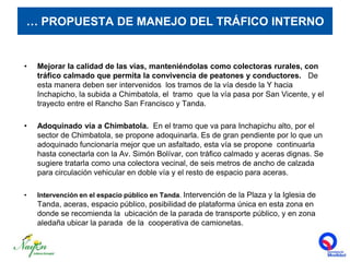 … PROPUESTA DE MANEJO DEL TRÁFICO INTERNOMejorar la calidad de las vías, manteniéndolas como colectoras rurales, con tráfico calmado que permita la convivencia de peatones y conductores.   De esta manera deben ser intervenidos  los tramos de la vía desde la Y hacia Inchapicho, la subida a Chimbatola, el  tramo  que la vía pasa por San Vicente, y el trayecto entre el Rancho San Francisco y Tanda. Adoquinado vía a Chimbatola.  En el tramo que va para Inchapichu alto, por el sector de Chimbatola, se propone adoquinarla. Es de gran pendiente por lo que un adoquinado funcionaría mejor que un asfaltado, esta vía se propone  continuarla hasta conectarla con la Av. Simón Bolívar, con tráfico calmado y aceras dignas. Se sugiere tratarla como una colectora vecinal, de seis metros de ancho de calzada para circulación vehicular en doble vía y el resto de espacio para aceras. Intervención en el espacio público en Tanda. Intervención de la Plaza y la Iglesia de Tanda, aceras, espacio público, posibilidad de plataforma única en esta zona en donde se recomienda la  ubicación de la parada de transporte público, y en zona aledaña ubicar la parada  de la  cooperativa de camionetas.  