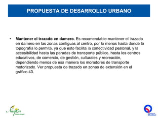 PROPUESTA DE DESARROLLO URBANOMantener el trazado en damero. Es recomendable mantener el trazado en damero en las zonas contiguas al centro, por lo menos hasta donde la topografía lo permita, ya que esto facilita la conectividad peatonal, y la accesibilidad hasta las paradas de transporte público, hasta los centros educativos, de comercio, de gestión, culturales y recreación, dependiendo menos de esa manera los moradores de transporte motorizado. Ver propuesta de trazado en zonas de extensión en el  gráfico 43.