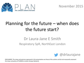 Planning for the future – when does
the future start?
Dr Laura-Jane E Smith
Respiratory SpR, NorthEast London
@drlaurajane
November 2015
DISCLAIMER: The views and opinions expressed in this presentation are those of the authors and do not necessarily represent
the views and policy of PLAN(Pan London Airways Network).
 