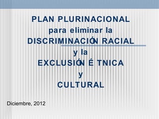 PLAN PLURINACIONAL
para eliminar la
DISCRIMINACIÓN RACIAL
y la
EXCLUSIÓN É TNICA
y
CULTURAL
Diciembre, 2012
 