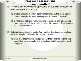 Frequent perceptions (continuation) This kind of software is not applicable on our mills, because we have too many parameters On the contrary, the more constraints there are, the more usefull optimization software will be compared to manual operations Differences between manufacturing constraints and established rules must be defined in order to ease the manual calculation of a production schedule Optimization software is used a few months, then becomes useless, because the planner knows the patterns by heart Only if all orders could be repeated  without  change in time and quantities. Unfortunately, this utopist context of production rarely happens 
