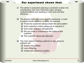 Our experiment shows that: The earlier in production planning a constraint is taken into consideration, the more restrictive it gets, bringing undesired effects and resulting in more work and less efficiency The planner might add some specific constraints, in order to support some repetitive contexts, for example: Those two customers always share the same pattern Such customer’s orders always go on machine X Such order is always self optimized We can under or overproduce the orders of this customer This customer allows late deliveries The main reasons leading a planner to stop using his software are: System not updated  Lack of training Inadequate support by supplier 