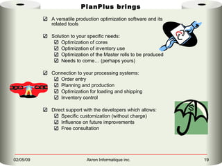 PlanPlus brings A versatile production optimization software and its related tools Solution to your specific needs: Optimization of cores Optimization of inventory use Optimization of the Master rolls to be produced Needs to come… (perhaps yours) Connection to your processing systems: Order entry Planning and production Optimization for loading and shipping Inventory control Direct support with the developers which allows: Specific customization (without charge) Influence on future improvements Free consultation 
