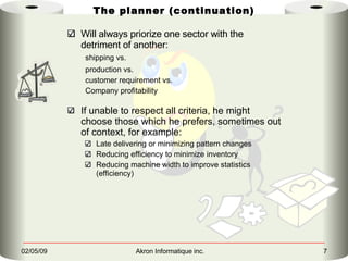 The planner (continuation) Will always priorize one sector with the detriment of another: shipping vs.   production vs.   customer requirement vs. Company profitability If unable to respect all criteria, he might choose those which he prefers, sometimes out of context, for example:   Late delivering or minimizing pattern changes Reducing efficiency to minimize inventory Reducing machine width to improve statistics (efficiency) 