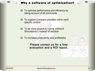 To optimize performance and efficiency by taking account of all constraints To support Company priorities within each specific context To be more proactive (Using «What-If Simulations») instead of reactive  To increase productivity and profitability Please contact us for a free evaluation and a ROI report. Why a software of optimization? 