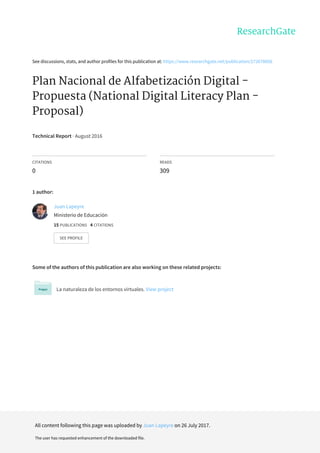 See	discussions,	stats,	and	author	profiles	for	this	publication	at:	https://www.researchgate.net/publication/272678856
Plan	Nacional	de	Alfabetización	Digital	-
Propuesta	(National	Digital	Literacy	Plan	-
Proposal)
Technical	Report	·	August	2016
CITATIONS
0
READS
309
1	author:
Some	of	the	authors	of	this	publication	are	also	working	on	these	related	projects:
La	naturaleza	de	los	entornos	virtuales.	View	project
Juan	Lapeyre
Ministerio	de	Educación
15	PUBLICATIONS			4	CITATIONS			
SEE	PROFILE
All	content	following	this	page	was	uploaded	by	Juan	Lapeyre	on	26	July	2017.
The	user	has	requested	enhancement	of	the	downloaded	file.
 