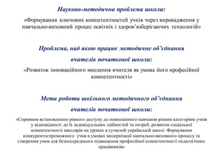 Науково-методична проблема школи:
«Формування ключових компетентностей учнів через впровадження у
навчально-виховний процес освітніх і здоров’язберігаючих технологій»
Проблема, над якою працює методичне об’єднання
вчителів початкової школи:
«Розвиток інноваційного мислення вчителя як умова його професійної
компетентності»
Мета роботи шкільного методичного об’єднання
вчителів початкової школи:
«Сприяння встановленню рівного доступу до повноцінного навчання різним категоріям учнів
у відповідності до їх індивідуальних здібностей та потреб, розвиток соціальної
компетентності школярів на уроках в сучасній українській школі. Формування
конкурентоспроможного учня в умовах модернізації навчально-виховного процесу та
створення умов для безпосереднього підвищення професійної компетентності педагогічних
працівників»
 