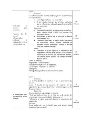 •Selección de
poemas para
compartir.
•Lectura de los
poemas
seleccionados,
cuidando la
modulación, el ritmo
y el tono de la voz.
• Invitaciones para
los familiares de los
alumnos.
Sesión 3.
Iniciación.
Se conformaran a los alumnos en binas y harán las actividades
correspondientes.
 Lean el poema frente a su compañero.
 El que escucha observará que la lectura sea fluida,
que el volumen sea adecuado y que la entonación
sea pertinente.
Desarrollo.
 Después intercambien tareas con otro compañero:
quien escuchó leerá y quien leyó atenderá la
lectura del poema.
 Seleccionen un lector que se encargue de leer el
poema en voz alta.
 Determina cómo leerá el poema: marca los signos
de puntuación, señala cuándo aumenta el
volumen, cuándo disminuye y cuándo la lectura
tiene que ser lenta o rápida.
Cierre.
 Entre todo el grupo, organicen la presentación de
los poemas. Elaboren en el pizarrón un cuadro con
los datos de los poemas que presentarán, el orden,
los nombres de los lectores y el tiempo estimado
de cada lectura.
Temas de reflexión.
Propiedades y tipos de textos
• Características y función de los poemas.
Conocimiento del sistema de escritura
y ortografía
• Ortografía de palabras de la misma familia léxica.
Sesión 4.
Iniciación
Los alumnos decidirán el orden en el que se presentarán los
poemas.
Llenen el cuadro en su cuaderno de acuerdo con la
organización que el grupo determine y consérvenlo para el día
de la presentación.
Desarrollo.
Recomendaciones sugeridas por el docente:
*Elegir por sorteo al niño o a la niña que será maestro de
ceremonias, y que presentará a los declamadores.
*Seleccionar la música para usarla durante la presentación de
los poemas.
Alumnos:
Ahora elaborarán una invitación para que acudan otras
personas a la presentación.
15
minutos
30
minutos
15
minutos
10
minutos
30
minutos
 