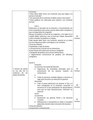 • Lectura de poesía
en voz alta con la
asistencia de los
padres de familia.
Comenten:
*¿Qué datos debe incluir una invitación para que llegue a la
persona indicada?
*¿En qué parte de la invitación se deben anotar estos datos?
*¿Qué palabras son adecuadas para elaborar una invitación
formal?
Cierre.
Redactaran un borrador de la invitación e intercámbienlo con
otros compañeros para revisar que los datos estén completos y
que no tenga faltas de ortografía.
Revisen las palabras al final de los renglones; si no caben en el
renglón deben separarse, esto se hace por sílabas. Recuerden
cómo se dividen las palabras en sílabas.
Cada equipo debe hacer una invitación, ponerla en un sobre
con los respectivos datos y entregarla a sus invitados.
Temas de reflexión.
Propiedades y tipos de textos
• Características y función de las invitaciones.
Conocimiento del sistema de escritura y ortografía
• Ortografía de palabras de la misma familia léxica.
• Segmentación convencional de palabras con dificultad
ortográfica.
Sesión 5.
Iniciación.
Los alumnos con ayuda del docente:
 Organizaran las actividades planeadas para la
presentación de los poemas (repartir las
invitaciones)

 Todas las personas invitadas llegaran y tomaran un
lugar para escuchar con atención los poemas.
Desarrollo.
 Todo el grupo declamará sus poemas el día y la
hora consignados en la invitación; recuerden la
secuencia en la que participarán los declamadores
para que no haya equivocaciones. ¡Disfruten los
poemas!
Cierre.
Los alumnos.
 Declamarán sus poemas frente a las personas
invitadas.
 Reflexionaran y compartirán sus ideas o conceptos
adquiridos durante toda la duración del proyecto.
Temas de reflexión.
Comprensión e interpretación
20
minutos
10
minutos
40
minutos
10
minutos
 