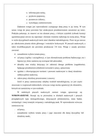 b) informacyjnie nośny,
c) językowo poprawny,
d) poznawczo ciekawy,
e) wywołujący zainteresowanie.
Zadaniem wstępu jest wprowadzenie czytającego daną pracę w jej istotę. W tym
sensie wstęp do pracy powinien być atrakcyjnym przedstawieniem zawartości jej treści.
Praktyka pokazuje, że stanowi on ten element pracy, z którym czytelnik (członek komisji
egzaminacyjnej) zawsze się zapoznaje i doznane wrażenia wpływają na ocenę pracy. Wstęp
w wielu dyscyplinach naukowych może mieć charakter metodologiczny. Pisze się go zawsze
po zakończeniu pisania tekstu głównego i wniosków końcowych. W pracach naukowych, a
także kwalifikacyjnych nie powinien przekraczać 3/4 tron. Wstęp z zasady powinien
zawierać:
 uzasadnienie wyboru tematu pracy,
 cel pracy (ogólny i szczegółowy), w tym sformułowanie problemu badawczego, tez i
hipotez (y), które zamierza się rozwiązać lub udowodnić,
 aktualny stan wiedzy dotyczący (w zakresie) danego problemu (zagadnienia),
będącego przedmiotem (obiektem) rozważań w pracy, opracowany
 zgodnie z obowiązującymi teoriami i prawami naukowymi w danej dziedzinie-
subdyscyplinie naukowej,
 zakres pracy określony przestrzennie i czasowy
Jeżeli w pracy zamieszczamy odrębny rozdział metodologiczny, co jest często
stosowane w rozprawach doktorskich, wówczas wstęp można ograniczyć do elementów,
których nie zamieścimy w tym rozdziale.
W niektórych pracach naukowych zamiast wstępu opracowuje się
WPROWADZENIE. Stosuje się to przeważnie w dziełach naukowych i pracach
przeglądowych typu monograficznego, dotyczących piśmiennictwa, stanu badań,
terminologii i innej tematyki związanej z metodologią nauk. W wprowadzeniu wówczas
zamieszcza się:
- cel pracy,
- uzasadnienie wyboru tematu pracy i jego znaczenie dla danej dyscypliny lub
dziedziny nauki,
 