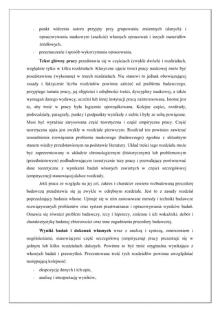 - punkt widzenia autora przyjęty przy grupowaniu zmiennych (danych) i
opracowywaniu naukowym (analizie) własnych opracowań i innych materiałów
źródłowych,
- przeznaczenie i sposób wykorzystania opracowania.
Tekst główny pracy przedstawia się w częściach (zwykle dwóch) i rozdziałach,
względnie tylko w kilku rozdziałach. Klasyczne ujęcie treści pracy naukowej może być
przedstawione (wykonane) w trzech rozdziałach. Nie stanowi to jednak obowiązującej
zasady i faktycznie liczba rozdziałów powinna zależeć od problemu badawczego,
przyjętego tematu pracy, jej objętości i odrębności treści, dyscypliny naukowej, a także
wymagań danego wydawcy, uczelni lub innej instytucji pracą zainteresowaną. Istotne jest
to, aby treść w pracy była logicznie uporządkowana. Kolejne części, rozdziały,
podrozdziały, paragrafy, punkty i podpunkty wynikały z siebie i były ze sobą powiązane.
Musi być wyraźnie zarysowana część teoretyczna i część empiryczna pracy. Część
teoretyczna ujęta jest zwykle w rozdziale pierwszym. Rozdział ten powinien zawierać
uzasadnienia rozwiązania problemu naukowego (badawczego) zgodnie z aktualnym
stanem wiedzy przedstawionym na podstawie literatury. Układ treści tego rozdziału może
być zaprezentowany w układzie chronologicznym (historycznym) lub problemowym
(przedmiotowym) podbudowującym teoretycznie tezy pracy i pozwalający porównywać
dane teoretyczne z wynikami badań własnych zawartych w części szczegółowej
(empirycznej) stanowiącej dalsze rozdziały.
Jeśli praca ze względu na jej cel, zakres i charakter zawiera rozbudowaną procedurę
badawczą przedstawia się ją zwykle w odrębnym rozdziale. Jest to z zasady rozdział
poprzedzający badania własne. Ujmuje się w nim zastosowane metody i techniki badawcze
rozwiązywanych problemów oraz system przetwarzania i opracowywania wyników badań.
Omawia się również problem badawczy, tezy i hipotezy, zmienne i ich wskaźniki, dobór i
charakterystykę badanej zbiorowości oraz inne zagadnienia procedury badawczej.
Wyniki badań i dokonań własnych wraz z analizą i syntezą, omówieniem i
uogólnieniami, stanowiącymi część szczegółową (empiryczną) pracy prezentuje się w
jednym lub kilku rozdziałach dalszych. Powinna to być treść oryginalna wynikająca z
własnych badań i przemyśleń. Prezentowana treść tych rozdziałów powinna uwzględniać
następującą kolejność:
- ekspozycję danych i ich opis,
- analizę i interpretację wyników,
 