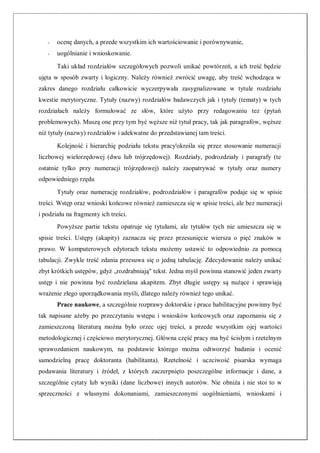- ocenę danych, a przede wszystkim ich wartościowanie i porównywanie,
- uogólnianie i wnioskowanie.
Taki układ rozdziałów szczegółowych pozwoli unikać powtórzeń, a ich treść będzie
ujęta w sposób zwarty i logiczny. Należy również zwrócić uwagę, aby treść wchodząca w
zakres danego rozdziału całkowicie wyczerpywała zasygnalizowane w tytule rozdziału
kwestie merytoryczne. Tytuły (nazwy) rozdziałów badawczych jak i tytuły (tematy) w tych
rozdziałach należy formułować ze słów, które użyto przy redagowaniu tez (pytań
problemowych). Muszą one przy tym być węższe niż tytuł pracy, tak jak paragrafów, węższe
niż tytuły (nazwy) rozdziałów i adekwatne do przedstawianej tam treści.
Kolejność i hierarchię podziału tekstu pracy'określa się przez stosowanie numeracji
liczbowej wielorzędowej (dwu lub trójrzędowej). Rozdziały, podrozdziały i paragrafy (te
ostatnie tylko przy numeracji trójrzędowej) należy zaopatrywać w tytuły oraz numery
odpowiedniego rzędu
Tytuły oraz numerację rozdziałów, podrozdziałów i paragrafów podaje się w spisie
treści. Wstęp oraz wnioski końcowe również zamieszcza się w spisie treści, ale bez numeracji
i podziału na fragmenty ich treści.
Powyższe partie tekstu opatruje się tytułami, ale tytułów tych nie umieszcza się w
spisie treści. Ustępy (akapity) zaznacza się przez przesunięcie wiersza o pięć znaków w
prawo. W komputerowych edytorach tekstu możemy ustawić to odpowiednio za pomocą
tabulacji. Zwykle treść zdania przesuwa się o jedną tabulację. Zdecydowanie należy unikać
zbyt krótkich ustępów, gdyż „rozdrabniają" tekst. Jedna myśl powinna stanowić jeden zwarty
ustęp i nie powinna być rozdzielana akapitem. Zbyt długie ustępy są nużące i sprawiają
wrażenie złego uporządkowania myśli, dlatego należy również tego unikać.
Prace naukowe, a szczególnie rozprawy doktorskie i prace habilitacyjne powinny być
tak napisane ażeby po przeczytaniu wstępu i wniosków końcowych oraz zapoznaniu się z
zamieszczoną literaturą można było orzec ojej treści, a przede wszystkim ojej wartości
metodologicznej i częściowo merytorycznej. Główna część pracy ma być ścisłym i rzetelnym
sprawozdaniem naukowym, na podstawie którego można odtworzyć badania i ocenić
samodzielną pracę doktoranta (habilitanta). Rzetelność i uczciwość pisarska wymaga
podawania literatury i źródeł, z których zaczerpnięto poszczególne informacje i dane, a
szczególnie cytaty lub wyniki (dane liczbowe) innych autorów. Nie obniża i nie stoi to w
sprzeczności z własnymi dokonaniami, zamieszczonymi uogólnieniami, wnioskami i
 