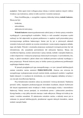 poglądami. Takie ujęcie treści wzbogaca pracę własną o wartości naukowe innych i dobrze
świadczy o jej wykonawcy, należy to tylko uczciwie i wyraźnie zaznaczyć.
Pracę kwalifikacyjną, a szczególnie rozprawę doktorską kończą wnioski końcowe.
Muszą one być:
- konkretne,
- udowodnione,
- adekwatne do treści pracy.
Wnioski końcowe stanowią podsumowanie całości pracy w formie syntezy wniosków
wynikających z poszczególnych rozdziałów. Należy w nich uzasadnić otrzymane wyniki
realizacji tez lub odpowiedzi na pytania problemowe w aspekcie myśli przewodniej pracy
(rozwiązywanego problemu badawczego). Istotne jest by już w pierwszych zdaniach
wniosków końcowych znalazło się wyraźne stwierdzenie i ocena stopnia osiągnięcia zakłada-
nego celu badań. Wnioski i ewentualne propozycje uzyskanych rozwiązań powinny być tak
sformułowane, aby uzasadniały potwierdzenie lub odrzucenie hipotezy. Muszą one
weryfikować hipotezę, oceniać zastosowane w pracy metody, techniki i narzędzia badawcze,
a także eksponować i wskazywać propozycje skutecznych rozwiązań, w tym konkretnie, kto,
kiedy, w jakich warunkach i jakimi siłami oraz środkami powinien wykonać wynikające z
pracy propozycje. Wnioski końcowe pracy to krótka synteza jej podstawowej problematyki
uogólniająca badania własne.
W pracach przeglądowych typu monograficznego, a w tym i pracach habilitacyjnych
zamiast wniosków można zamieścić PODSUMOWANIE. Zmierza ono wówczas do
szczególowego wyeksponowania nowych wartości dzieła, uzyskanych wyników i uogólnień
badań własnych i w rezultacie do stwierdzenia, czy został osiągnięty zakładany cel pracy i
czy oraz jak zweryfikowano hipotezę.
Przy formułowaniu wniosków zaleca się ostrożność i twórczą skromność. Nadmierna
pewność siebie, niepoparta przekonywującymi dowodami (wynikami, danymi liczbowymi
lub innymi argumentami) może świadczyć o braku wystarczającej wiedzy i nierzetelności
badawczej. Należy zawsze pamiętać, że stwierdzenia pewne i jednocześnie prawdziwe
bywają banalne, a więc jakby niewiele znaczące i mało odkrywcze. Dlatego też trzeba je sta-
rannie i rzetelnie uzasadniać. W zakończeniu wniosków można, a niekiedy nawet jest to
wskazane (w pracach habilitacyjnych), przedstawiać sugestie dalszych kierunków, metod,
technik i narzędzi badań.
 
