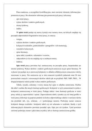 Praca naukowa, a szczególnie kwalifikacyjna, musi zawierać elementy informacyjno-
pomocnicze pracy. Do elementów informacyjno-pomocniczych pracy zaliczamy:
- spis treści pracy,
- wykaz skrótów i znaków graficznych,
- stronę tytułową,
- indeks.
W spisie treści podaje się nazwy (tytuły) oraz numery stron, na których znajduje się
początek odpowiednich fragmentów treści pracy, to znaczy:
- wstępu,
- wykazu skrótów i znaków graficznych,
- kolejnych rozdziałów, podrozdziałów i paragrafów z ich numeracją,
- wniosków końcowych,
- spisu literatury,
- spisu tabel, rysunków, schematów i wzorów,
- załączników (o ile nie znajdują się w osobnym tomie),
- indeksu.
Spis treści pracy powinien być zamieszczony na początku pracy, bezpośrednio po
stronie tytułowej. Wykaz skrótów i znaków graficznych umieszcza się po spisie literatury. W
wykazie tym podaje się w pierwszej kolejności w układzie alfabetycznym oznaczenia i skróty
stosowane w pracy. Nie umieszcza się w nim oznaczeń (symboli) jednostek miar SI oraz
powszechnie znanych i stosowanych skrótów takich jak na przykład: PKP, NBP, PKO,... W
drugiej kolejności należy podać wykaz znaków graficznych.
Tabele, rysunki, schematy i wzory muszą być ujęte w odrębne zestawienia. Osobne
dla tabel i osobne dla innych ilustracji graficznych. Kolejność w tych zestawieniach wynika z
kolejności zamieszczonej w treści pracy. Podając tabele i inne ilustracje graficzne w treści
pracy należy je zapowiedzieć i opisać. Zapowiedzenie tabeli, rysunku czy też innej grafiki w
treści pracy dokonuje się poprzez podanie na końcu odpowiedniego zdania w nawiasie skrótu
(na przykład: tab., rys., schemat, ...) i podwójnego numeru. Podwójny numer oznacza
kolejność danego rozdziału i kolejność tabeli czy też schematu w rozdziale. Każdy z tych
informacyjnych elementów powinien posiadać opis. Opis jest ich tytułem. Tytuł powinien
zawierać podwójny numer i jakie dane (wyniki), lub co ilustruje zamieszczona grafika.
 