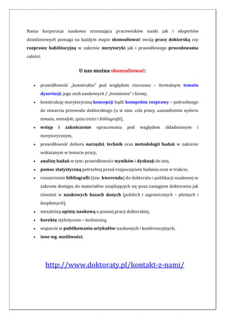 Nasza korporacja naukowa zrzeszająca pracowników nauki jak i ekspertów
dziedzinowych pomaga na każdym etapie skonsultować swoją pracę doktorską czy
rozprawę habilitacyjną w zakresie merytoryki jak i prawidłowego procedowania
całości.
U nas można skonsultować:
 prawidłowość „konstruktu” pod względem rzeczowo – formalnym tematu
dysertacji, jego cech naukowych / „brzmienia” i formy,
 konstrukcję merytoryczną koncepcji bądź konspektu rozprawy – potrzebnego
do otwarcia przewodu doktorskiego (a w nim: celu pracy, uzasadnienia wyboru
tematu, metodyki, spisu treści i bibliografii),
 wstęp i zakończenie opracowania pod względem składniowym i
merytorycznym,
 prawidłowość doboru narzędzi, technik oraz metodologii badań w zakresie
wskazanym w temacie pracy,
 analizę badań w tym: prawidłowości wyników i dyskusji do niej,
 pomoc statystyczną potrzebną przed rozpoczęciem badania oraz w trakcie,
 rozszerzenie bibliografii (tzw. kwerenda) do doktoratu i publikacji naukowej w
zakresie dostępu do materiałów znajdujących się poza zasięgiem doktoranta jak
również w naukowych bazach danych (polskich i zagranicznych – płatnych i
bezpłatnych),
 niezależną opinię naukową o pisanej pracy doktorskiej,
 korektę stylistyczno – techniczną,
 wsparcie w publikowaniu artykułów naukowych i konferencyjnych,
 inne wg. możliwości.
http://www.doktoraty.pl/kontakt-z-nami/
 