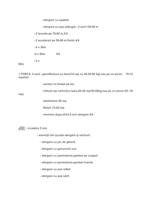 - alergare cu spatele
- alergare cu pas adăugat - 2 serii /30-40 m
- 2 lansate pe 70-80 m,3/4
- 2 accelerari pe 50-60 m,finish 4/4
- 4 x 30m
-4 x 50m 4/4
- 2 x
80m
+ FORTA: 4 serii –genoflexiuni cu bara(10 rep cu 40-50-60 kg) sau pe un picior 10-15
repetari
-sarituri in fandat pe loc
-ridicari pe varfuri(cu bara,20-30 rep/50-60kg,sau pe un picior-25- 30
rep)
-abdomene 50 rep
-flotari 15-20 rep
-revenire dupa efort,5 min alergare 2/4
JOI: - incalzire 5 min
- exerciţii din şcoala alergării şi săriturii:
- alergare cu joc de gleznă
- alergare cu genunchii sus
- alergare cu pendularea gambei pe coapsă
- alergare cu pendularea gambei înainte
- alergare cu pas săltat
- alergare cu pas sărit
 