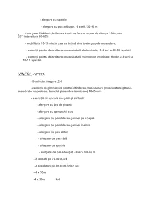 - alergare cu spatele
- alergare cu pas adăugat -2 serii / 30-40 m
- alergare 35-40 min,la fiecare 4 min se face o rupere de ritm pe 100m,sau
20” intensitate 80-85%
- mobilitate 10-15 min,in care se intind bine toate grupele musculare.
- exerciţii pentru dezvoltarea musculaturii abdominale; 3-4 seri a 40-50 repetări
- exerciţii pentru dezvoltarea musculaturii membrelor inferioare; flotări 3-4 serii a
10-15 repetări.
VINERI: - VITEZA
-10 minute alergare ,2/4
-exerciţii de gimnastică pentru întinderea musculaturii (musculatura gâtului,
membrelor superioare, trunchi şi membre inferioare) 10-15 min
- exerciţii din şcoala alergării şi săriturii:
- alergare cu joc de gleznă
- alergare cu genunchii sus
- alergare cu pendularea gambei pe coapsă
- alergare cu pendularea gambei înainte
- alergare cu pas săltat
- alergare cu pas sărit
- alergare cu spatele
- alergare cu pas adăugat - 2 serii /30-40 m
- 2 lansate pe 70-80 m,3/4
- 2 accelerari pe 50-60 m,finish 4/4
- 4 x 30m
-4 x 50m 4/4
 