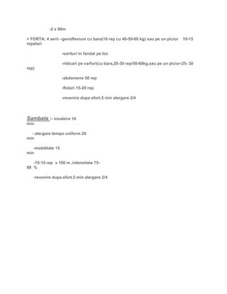 -2 x 80m
+ FORTA: 4 serii –genoflexiuni cu bara(10 rep cu 40-50-60 kg) sau pe un picior 10-15
repetari
-sarituri in fandat pe loc
-ridicari pe varfuri(cu bara,20-30 rep/50-60kg,sau pe un picior-25- 30
rep)
-abdomene 50 rep
-flotari 15-20 rep
-revenire dupa efort,5 min alergare 2/4
Sambata :- incalzire 10
min
- alergare tempo uniform 20
min
-mobilitate 15
min
-10-15 rep x 100 m ,intensitate 75-
80 %
-revenire dupa efort,5 min alergare 2/4
 