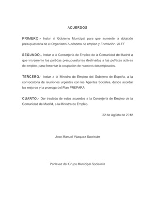 ACUERDOS


PRIMERO.- Instar al Gobierno Municipal para que aumente la dotación
presupuestaria de el Organismo Autónomo de empleo y Formación, ALEF


SEGUNDO.- Instar a la Conserjería de Empleo de la Comunidad de Madrid a
que incremente las partidas presupuestarias destinadas a las políticas activas
de empleo, para fomentar la ocupación de nuestros desempleados.


TERCERO.- Instar a la Ministra de Empleo del Gobierno de España, a la
convocatoria de reuniones urgentes con los Agentes Sociales, donde acordar
las mejoras y la prorroga del Plan PREPARA.


CUARTO.- Dar traslado de estos acuerdos a la Consejería de Empleo de la
Comunidad de Madrid, a la Ministra de Empleo.


                                                        22 de Agosto de 2012




                       Jose Manuel Vázquez Sacristán




                   Portavoz del Grupo Municipal Socialista
 
