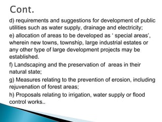 d) requirements and suggestions for development of public
utilities such as water supply, drainage and electricity;
e) allocation of areas to be developed as ‘ special areas’,
wherein new towns, township, large industrial estates or
any other type of large development projects may be
established.
f) Landscaping and the preservation of areas in their
natural state;
g) Measures relating to the prevention of erosion, including
rejuvenation of forest areas;
h) Proposals relating to irrigation, water supply or flood
control works..

 