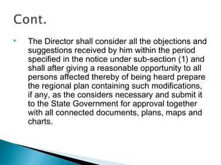 

The Director shall consider all the objections and
suggestions received by him within the period
specified in the notice under sub-section (1) and
shall after giving a reasonable opportunity to all
persons affected thereby of being heard prepare
the regional plan containing such modifications,
if any, as the considers necessary and submit it
to the State Government for approval together
with all connected documents, plans, maps and
charts.

 