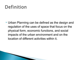 

Urban Planning can be defined as the design and
regulation of the uses of space that focus on the
physical form, economic functions, and social
impacts of the urban environment and on the
location of different activities within it.

 