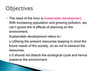 

The need of the hour is sustainable development.
With increasing population and growing pollution, we
can’t ignore the ill effects of planning on the
environment.
Sustainable development refers to:o Utilising the present resources keeping in mind the
future needs of the society, so as not to exhaust the
resources.
o It should not disturb the ecological cycle and hence
preserve the environment.

 