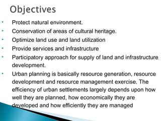 

Protect natural environment.



Conservation of areas of cultural heritage.



Optimize land use and land utilization



Provide services and infrastructure





Participatory approach for supply of land and infrastructure
development.
Urban planning is basically resource generation, resource
development and resource management exercise. The
efficiency of urban settlements largely depends upon how
well they are planned, how economically they are
developed and how efficiently they are managed

 