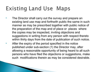 



The Director shall carry out the survey and prepare an
existing land use map and forthwith public the same in such
manner as may be prescribed together with public notice of
the preparation of the map and of place or places where
the copies may be inspected, inviting objections and
suggestions in writing from any person with respect thereto
within thirty days from the date of publication of such notice.
After the expiry of the period specified in the notice
published under sub-section (1) the Director may, after
allowing a reasonable opportunity of being heard to all such
persons who have filed the objections or suggestions, make
such modifications therein as may be considered desirable.

 