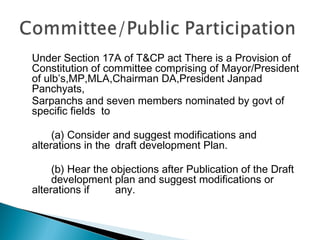 Under Section 17A of T&CP act There is a Provision of
Constitution of committee comprising of Mayor/President
of ulb’s,MP,MLA,Chairman DA,President Janpad
Panchyats,
Sarpanchs and seven members nominated by govt of
specific fields to
(a) Consider and suggest modifications and
alterations in the draft development Plan.
(b) Hear the objections after Publication of the Draft
development plan and suggest modifications or
alterations if
any.

 