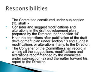 





The Committee constituted under sub-section
(1), shall :Consider and suggest modifications and
alterations in the draft development plan
prepared by the Director under section 14’
Hear the objections after publication of the draft
development plan under section 18 and suggest
modifications or alterations if any, to the Director.
The Convener of the Committee shall record in
writing all the suggestions, modifications and
alterations recommended by the committee
under sub-section (2) and thereafter forward his
report to the Director.

 