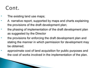 

The existing land use maps;



A narrative report, supported by maps and charts explaining
the provisions of the draft development plan;



the phasing of implementation of the draft development plan
as suggested by the Director



the provisions for enforcing the draft development plan and
stating the manner in which permission for development may
be obtained;



approximate cost of land acquisition for public purposes and
the cost of works involved in the implementation of the plan.

 