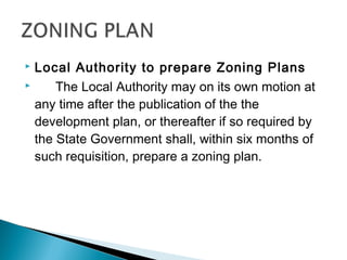 Local Authority to prepare Zoning Plans

The Local Authority may on its own motion at
any time after the publication of the the
development plan, or thereafter if so required by
the State Government shall, within six months of
such requisition, prepare a zoning plan.


 