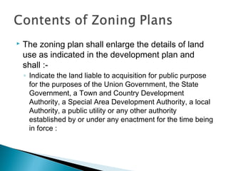 

The zoning plan shall enlarge the details of land
use as indicated in the development plan and
shall :◦ Indicate the land liable to acquisition for public purpose
for the purposes of the Union Government, the State
Government, a Town and Country Development
Authority, a Special Area Development Authority, a local
Authority, a public utility or any other authority
established by or under any enactment for the time being
in force :

 