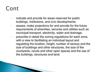 ◦
◦

◦

indicate and provide for areas reserved for public
buildings, institutions, and civic developments;
assess, make projections for and provide for the future
requirements of amenities, services and utilities such as
municipal transport, electricity, water and drainage;
prescribe in detail the zoning regulations for each zone,
with a view to facilitating an individual layout and
regulating the location, height, number of storeys and the
size of buildings and other structures, the size of the
courtyards, courts and other open spaces and the use of
the buildings, structures and land;

 