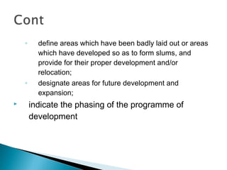 ◦

◦


define areas which have been badly laid out or areas
which have developed so as to form slums, and
provide for their proper development and/or
relocation;
designate areas for future development and
expansion;

indicate the phasing of the programme of
development

 